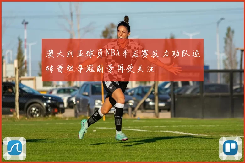 澳大利亚球员NBA季后赛发力助队逆转晋级争冠前景再受关注