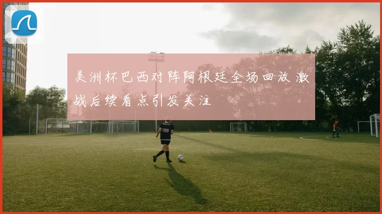 美洲杯巴西对阵阿根廷全场回放 激战后续看点引发关注