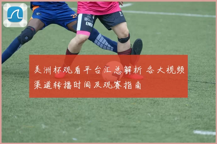 美洲杯观看平台汇总解析 各大视频渠道转播时间及观赛指南