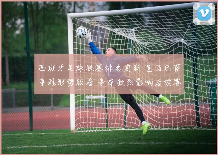 西班牙足球联赛排名更新 皇马巴萨争冠形势胶着 争夺激烈影响后续赛程