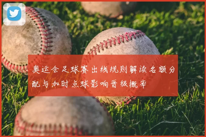 奥运会足球赛出线规则解读名额分配与加时点球影响晋级概率