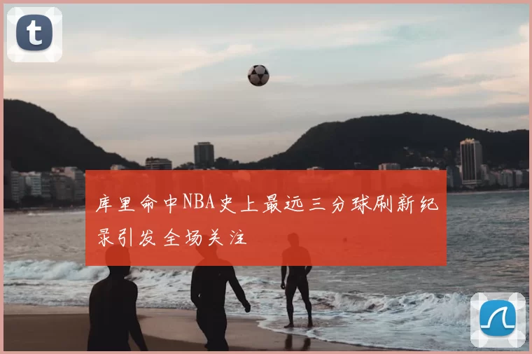 库里命中NBA史上最远三分球刷新纪录引发全场关注
