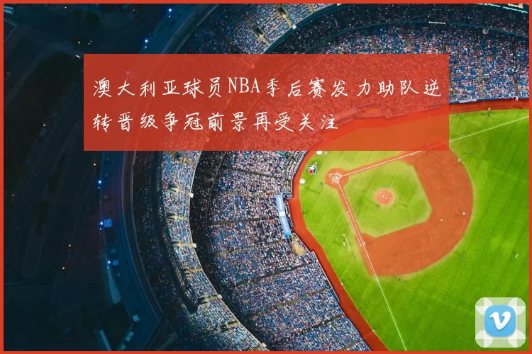 澳大利亚球员NBA季后赛发力助队逆转晋级争冠前景再受关注