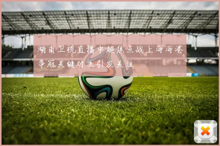 湖南卫视直播中超焦点战上海海港争冠关键对决引发关注