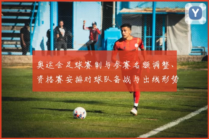 奥运会足球赛制与参赛名额调整、资格赛安排对球队备战与出线形势影响