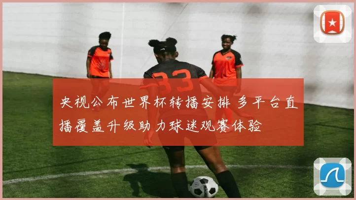 央视公布世界杯转播安排 多平台直播覆盖升级助力球迷观赛体验