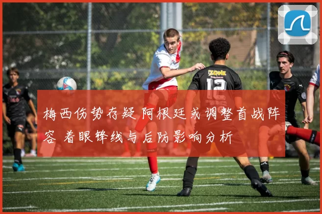 梅西伤势存疑 阿根廷或调整首战阵容 着眼锋线与后防影响分析