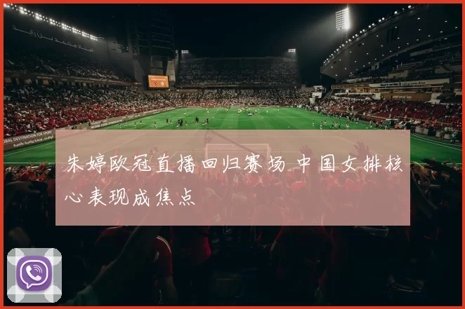 朱婷欧冠直播回归赛场 中国女排核心表现成焦点