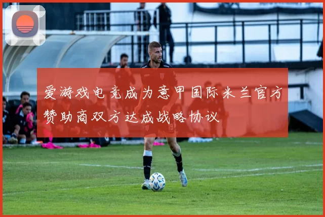 爱游戏电竞成为意甲国际米兰官方赞助商双方达成战略协议