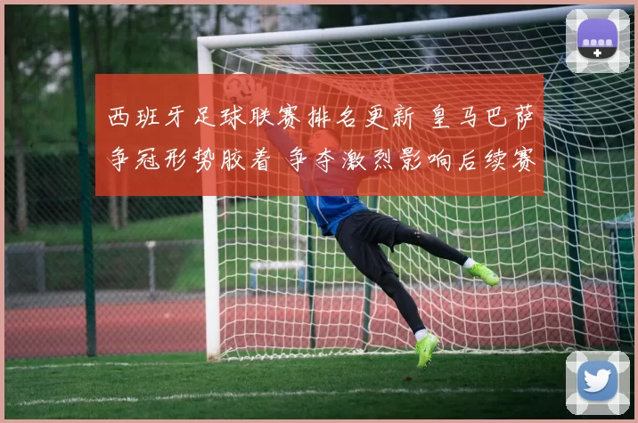 西班牙足球联赛排名更新 皇马巴萨争冠形势胶着 争夺激烈影响后续赛程