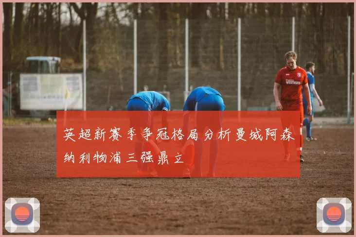 英超新赛季争冠格局分析曼城阿森纳利物浦三强鼎立