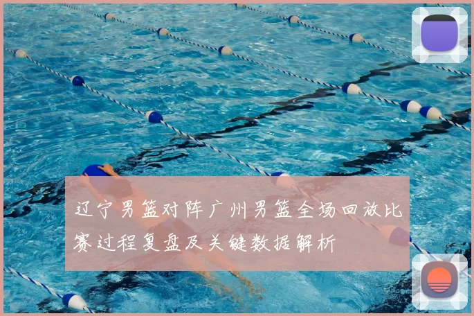 辽宁男篮对阵广州男篮全场回放比赛过程复盘及关键数据解析