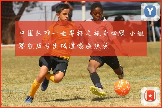 中国队唯一世界杯之旅全回顾 小组赛经历与出线遗憾成焦点