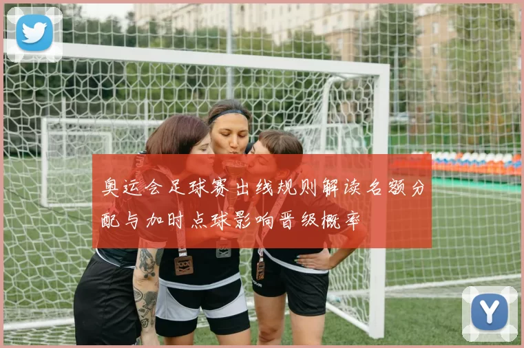奥运会足球赛出线规则解读名额分配与加时点球影响晋级概率