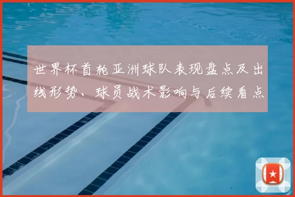 世界杯首轮亚洲球队表现盘点及出线形势、球员战术影响与后续看点
