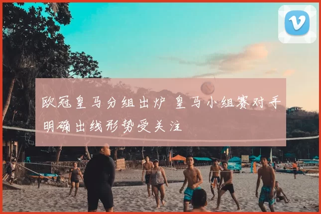 欧冠皇马分组出炉 皇马小组赛对手明确出线形势受关注