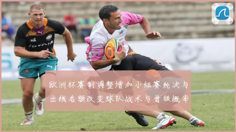 欧洲杯赛制调整增加小组赛轮次与出线名额改变球队战术与晋级概率
