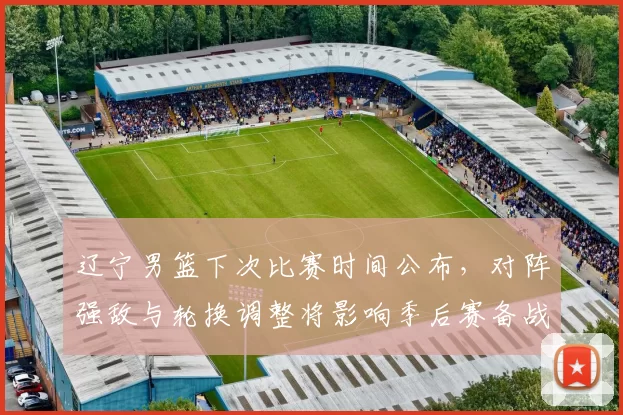 辽宁男篮下次比赛时间公布，对阵强敌与轮换调整将影响季后赛备战节奏