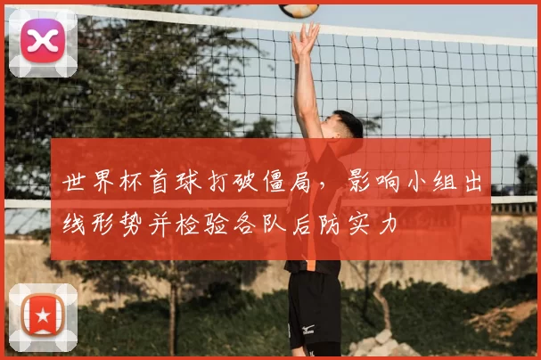 世界杯首球打破僵局，影响小组出线形势并检验各队后防实力