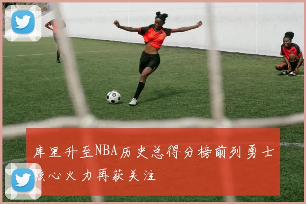 库里升至NBA历史总得分榜前列勇士核心火力再获关注