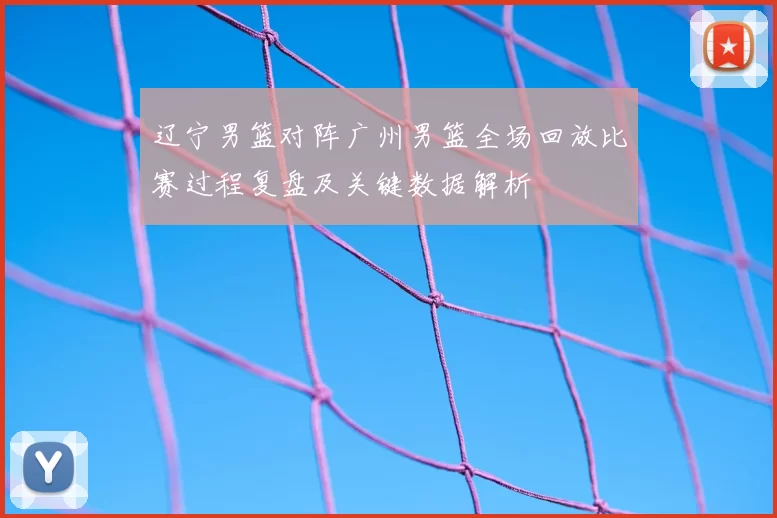 辽宁男篮对阵广州男篮全场回放比赛过程复盘及关键数据解析