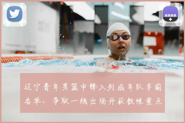 辽宁青年男篮中锋入列成年队季前名单，争取一线出场并获教练重点观察