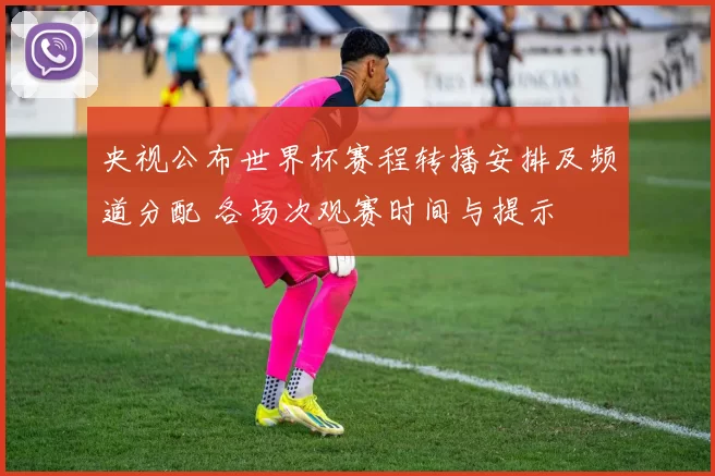 央视公布世界杯赛程转播安排及频道分配 各场次观赛时间与提示