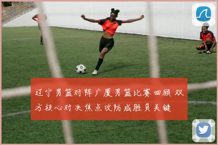 辽宁男篮对阵广厦男篮比赛回顾 双方核心对决焦点攻防成胜负关键