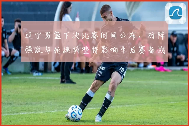 辽宁男篮下次比赛时间公布，对阵强敌与轮换调整将影响季后赛备战节奏