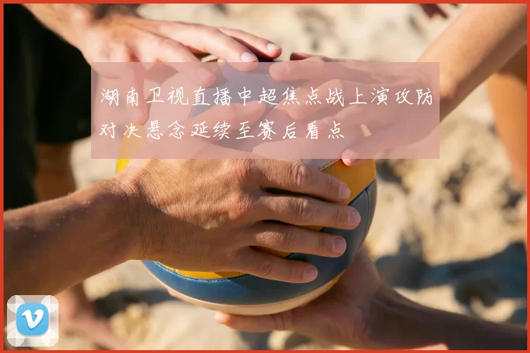 湖南卫视直播中超焦点战上演攻防对决悬念延续至赛后看点