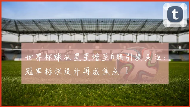 世界杯球衣星星增至6颗引发关注,冠军标识设计再成焦点_1