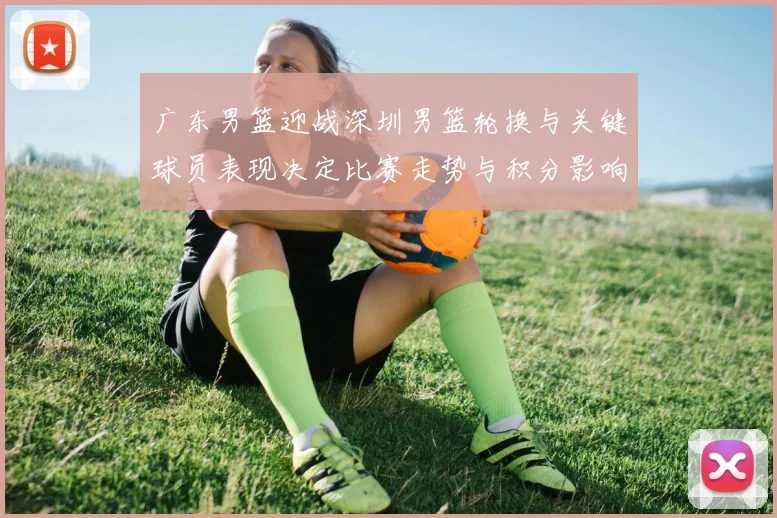 广东男篮迎战深圳男篮轮换与关键球员表现决定比赛走势与积分影响
