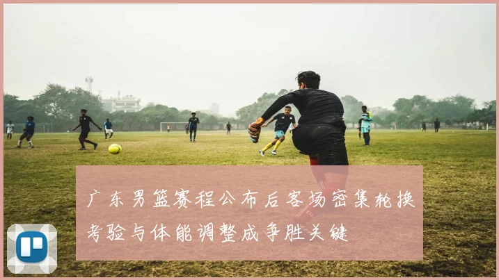 广东男篮赛程公布后客场密集轮换考验与体能调整成争胜关键