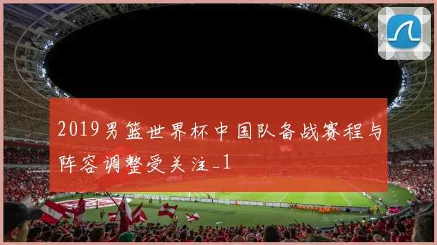 2019男篮世界杯中国队备战赛程与阵容调整受关注_1