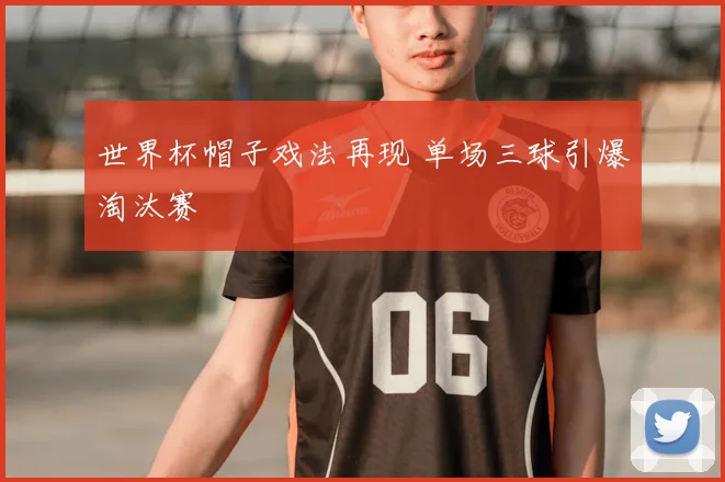 世界杯帽子戏法再现 单场三球引爆淘汰赛