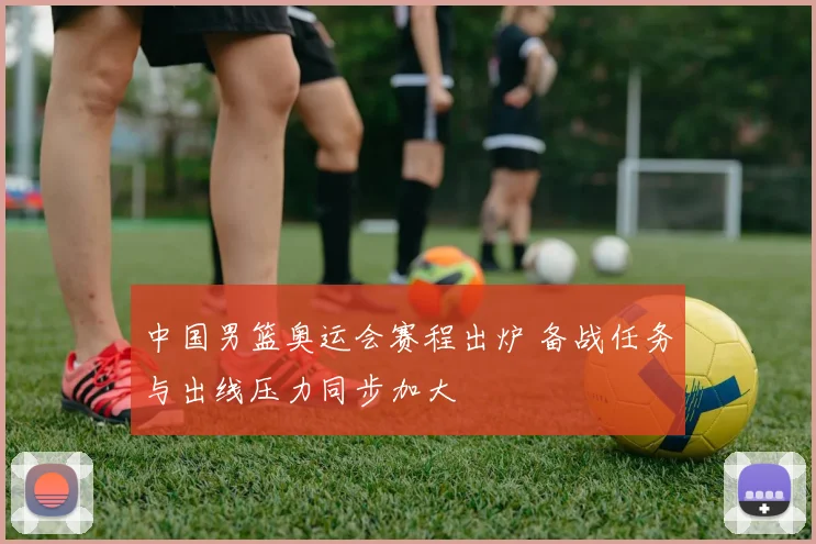 中国男篮奥运会赛程出炉 备战任务与出线压力同步加大