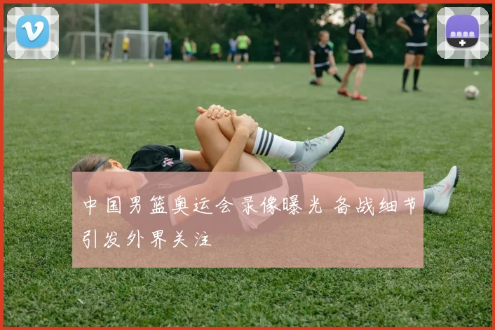中国男篮奥运会录像曝光 备战细节引发外界关注