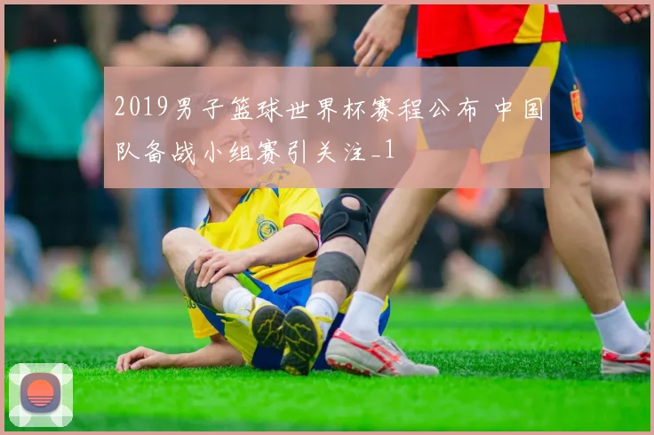2019男子篮球世界杯赛程公布 中国队备战小组赛引关注_1