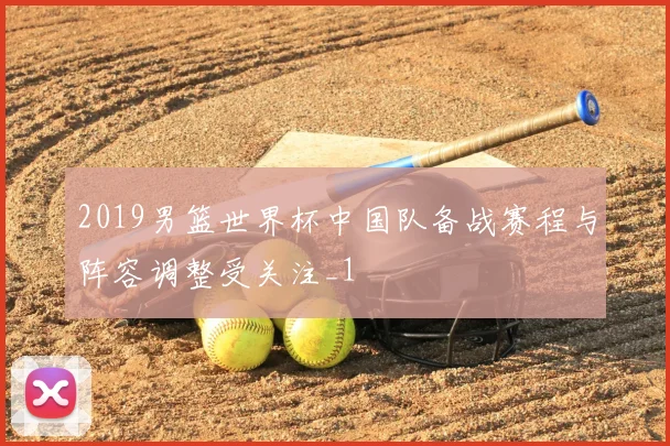 2019男篮世界杯中国队备战赛程与阵容调整受关注_1