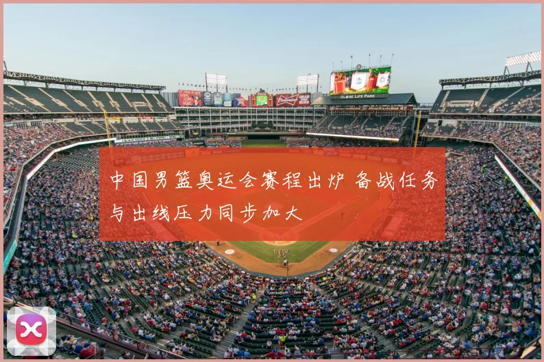 中国男篮奥运会赛程出炉 备战任务与出线压力同步加大